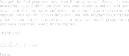 We got the Pad prompter and used it today on our shoot.  It was awesome!  We couldn't get over how easy it was to set up and tear down and the prompter software and remote you recommended worked like a charm!  It was fabulous!  We look forward to using this a lot in our future productions and now we won't groan when someone says they need a teleprompter! :)

Thank you!!

Leslie C. Wood
Producer